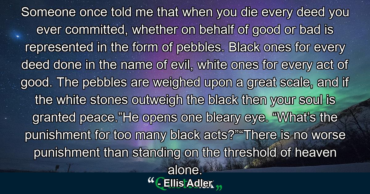 Someone once told me that when you die every deed you ever committed, whether on behalf of good or bad is represented in the form of pebbles. Black ones for every deed done in the name of evil, white ones for every act of good. The pebbles are weighed upon a great scale, and if the white stones outweigh the black then your soul is granted peace.”He opens one bleary eye. “What’s the punishment for too many black acts?”“There is no worse punishment than standing on the threshold of heaven alone. - Quote by Ellis Adler