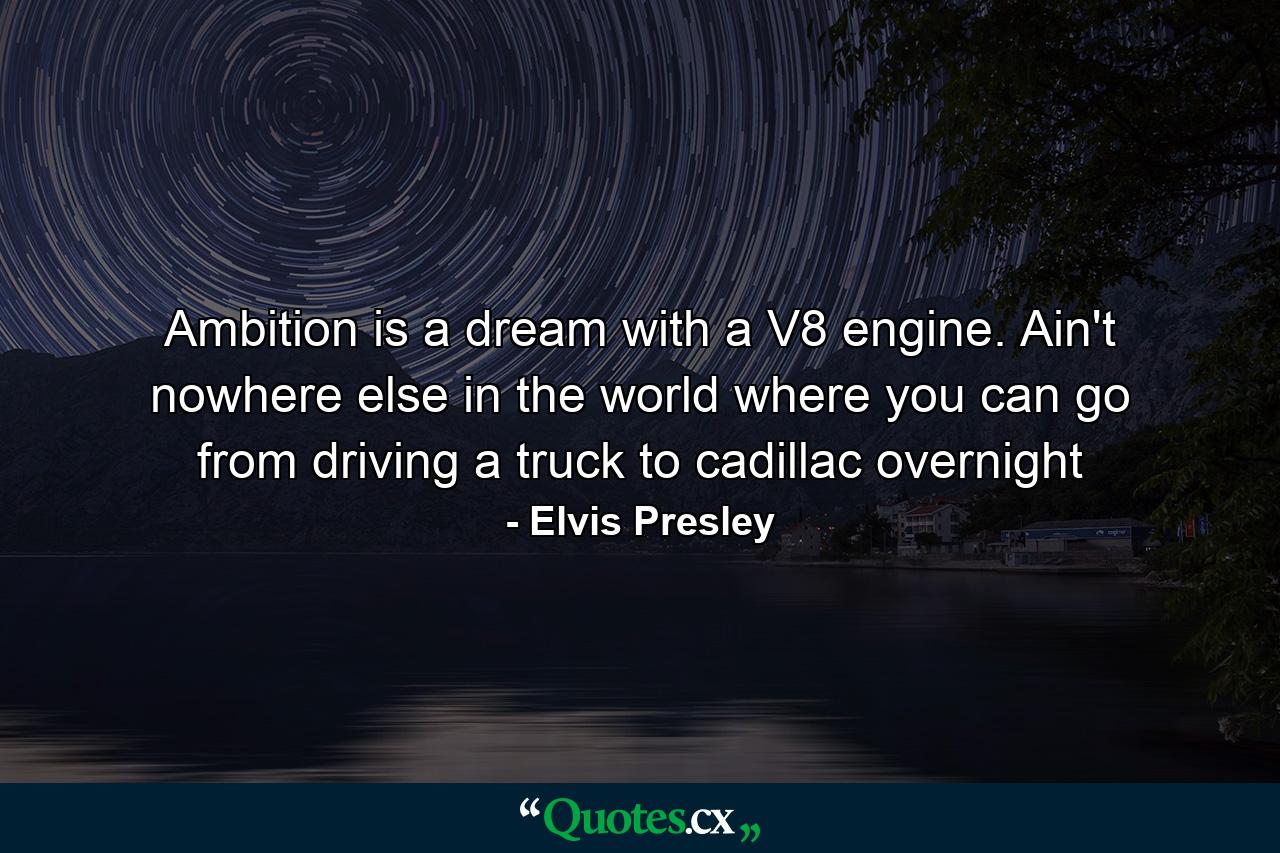 Ambition is a dream with a V8 engine. Ain't nowhere else in the world where you can go from driving a truck to cadillac overnight - Quote by Elvis Presley