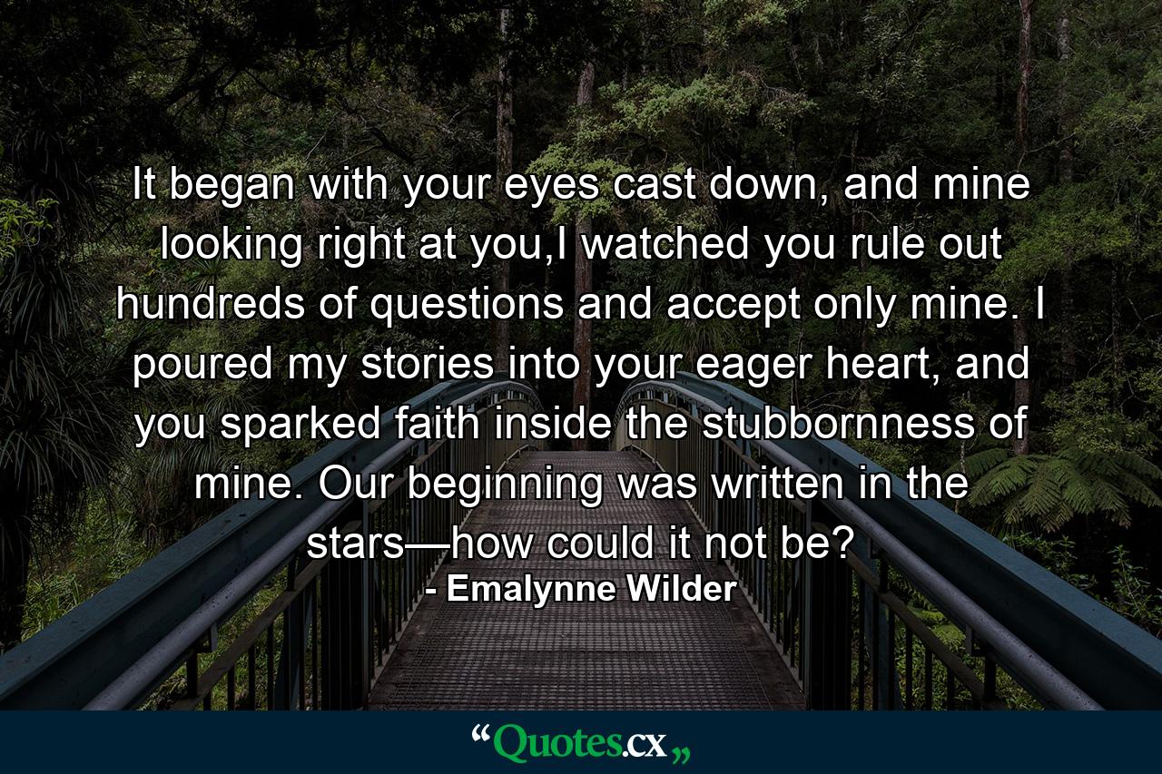 It began with your eyes cast down, and mine looking right at you,I watched you rule out hundreds of questions and accept only mine. I poured my stories into your eager heart, and you sparked faith inside the stubbornness of mine. Our beginning was written in the stars—how could it not be? - Quote by Emalynne Wilder