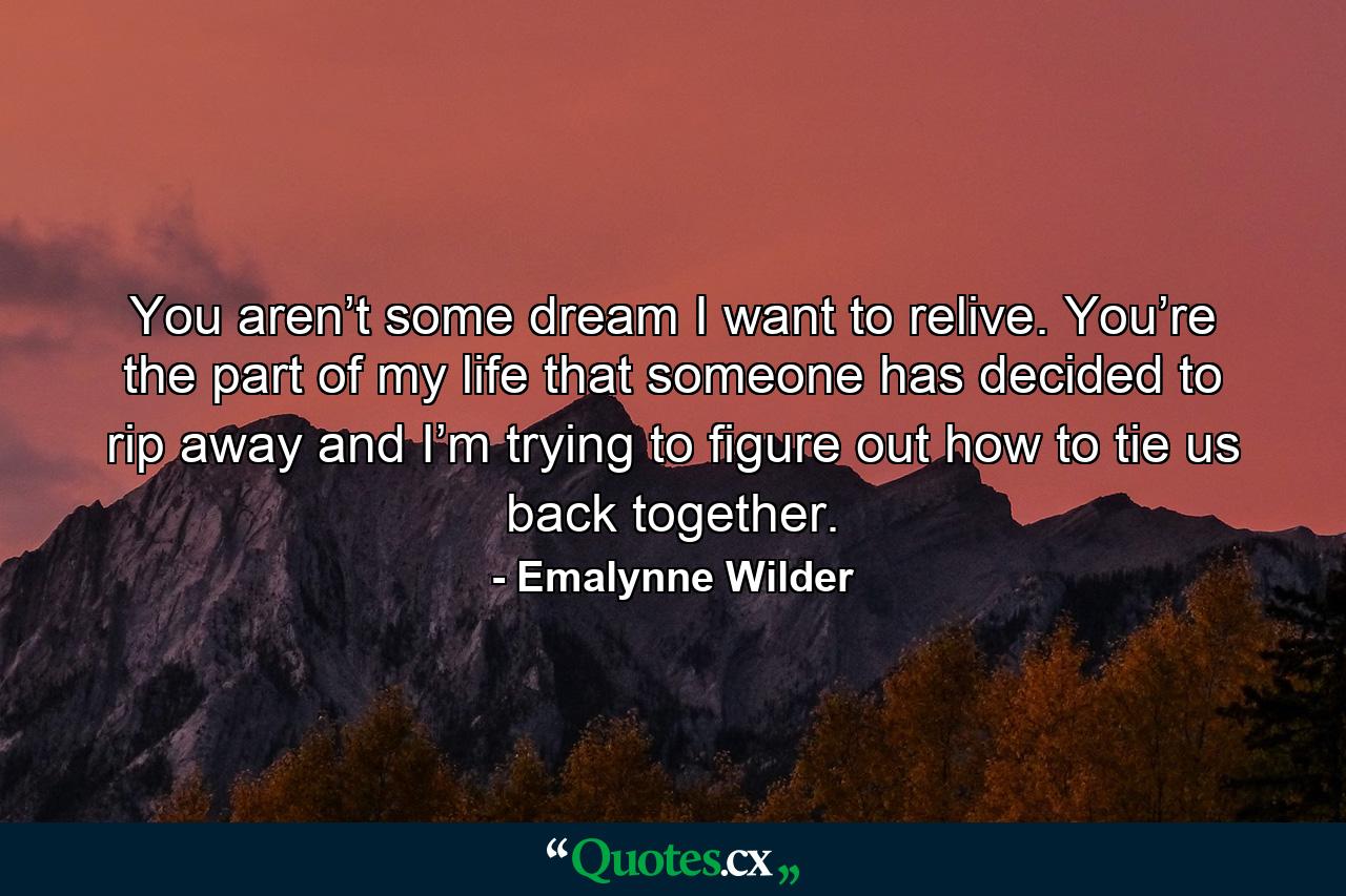 You aren’t some dream I want to relive. You’re the part of my life that someone has decided to rip away and I’m trying to figure out how to tie us back together. - Quote by Emalynne Wilder