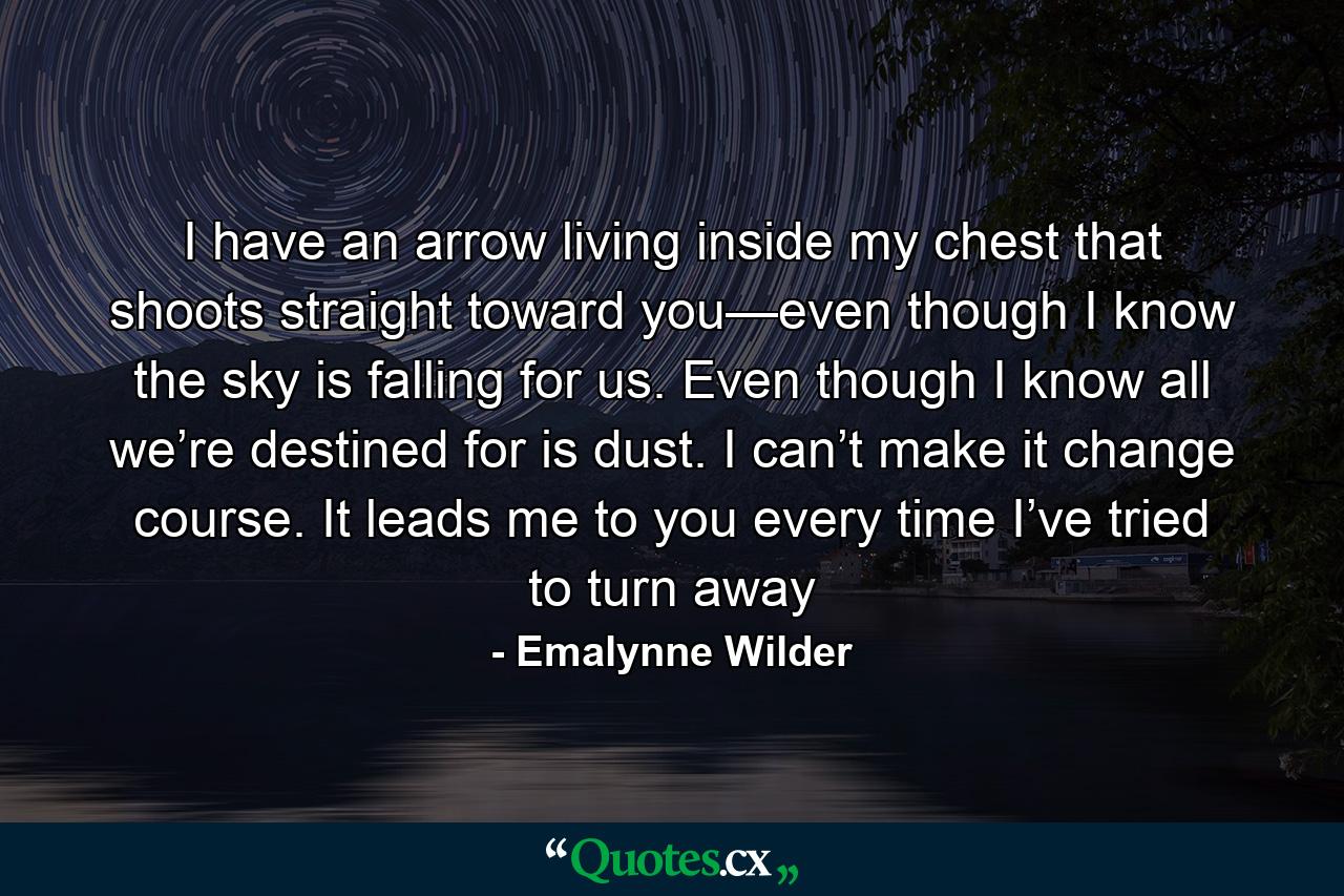 I have an arrow living inside my chest that shoots straight toward you—even though I know the sky is falling for us. Even though I know all we’re destined for is dust. I can’t make it change course. It leads me to you every time I’ve tried to turn away - Quote by Emalynne Wilder