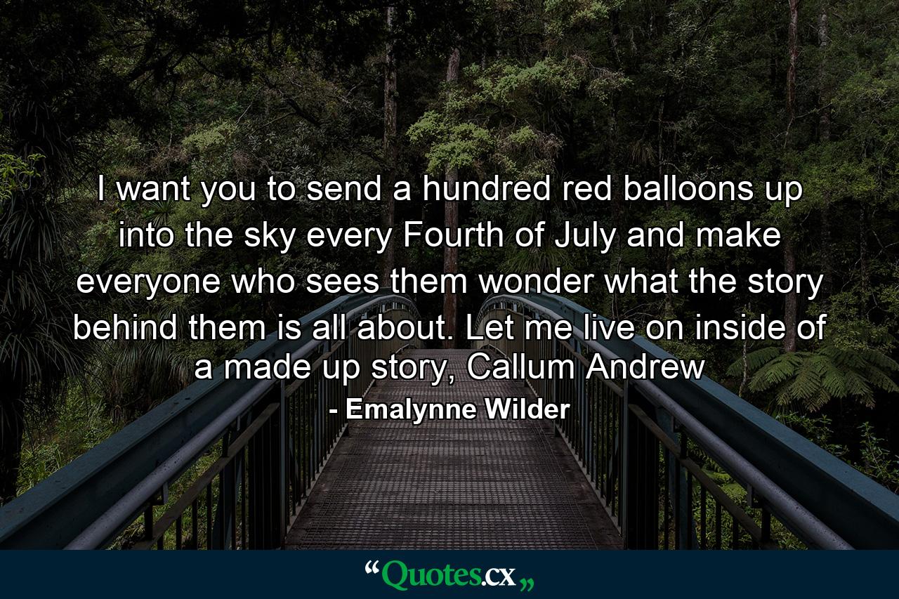 I want you to send a hundred red balloons up into the sky every Fourth of July and make everyone who sees them wonder what the story behind them is all about. Let me live on inside of a made up story, Callum Andrew - Quote by Emalynne Wilder