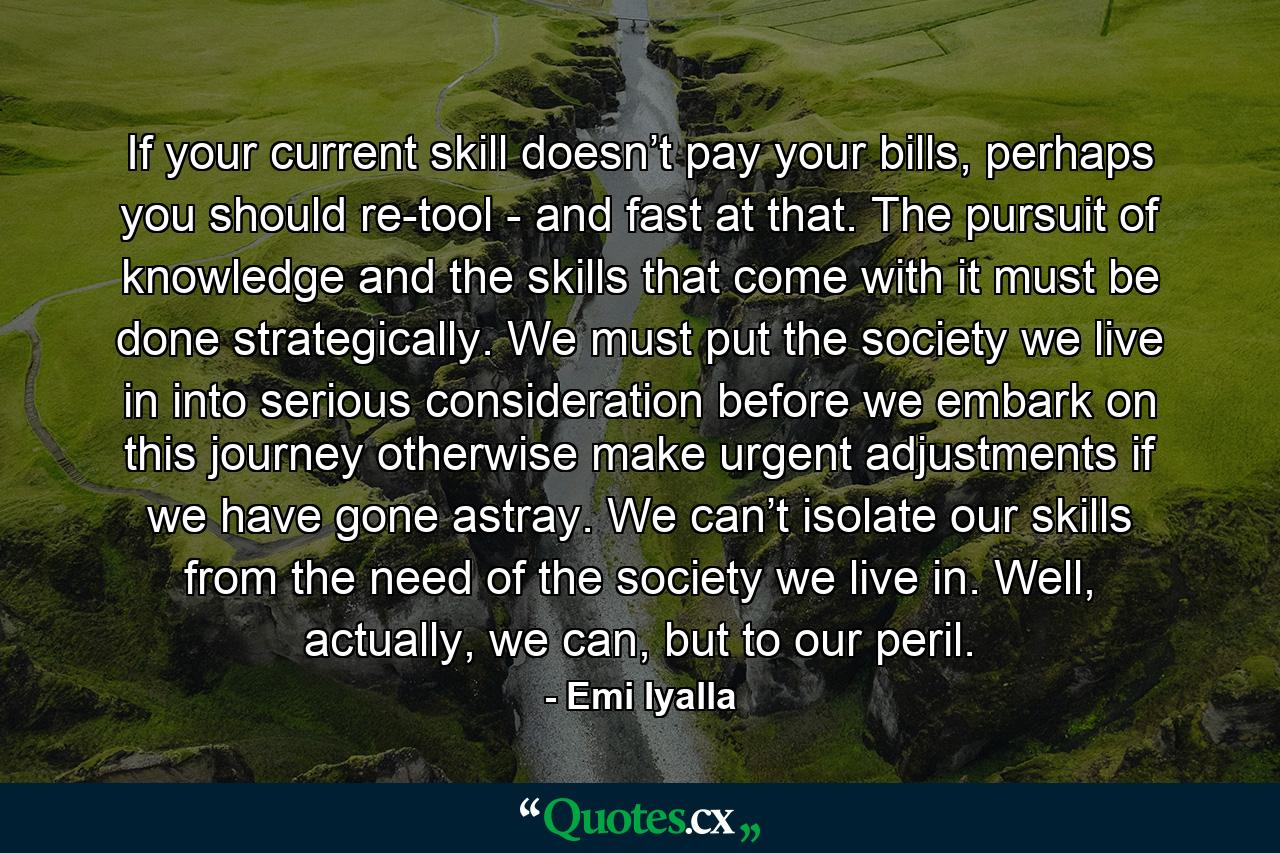 If your current skill doesn’t pay your bills, perhaps you should re-tool - and fast at that. The pursuit of knowledge and the skills that come with it must be done strategically. We must put the society we live in into serious consideration before we embark on this journey otherwise make urgent adjustments if we have gone astray. We can’t isolate our skills from the need of the society we live in. Well, actually, we can, but to our peril. - Quote by Emi Iyalla