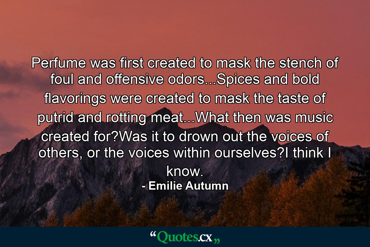 Perfume was first created to mask the stench of foul and offensive odors...Spices and bold flavorings were created to mask the taste of putrid and rotting meat...What then was music created for?Was it to drown out the voices of others, or the voices within ourselves?I think I know. - Quote by Emilie Autumn