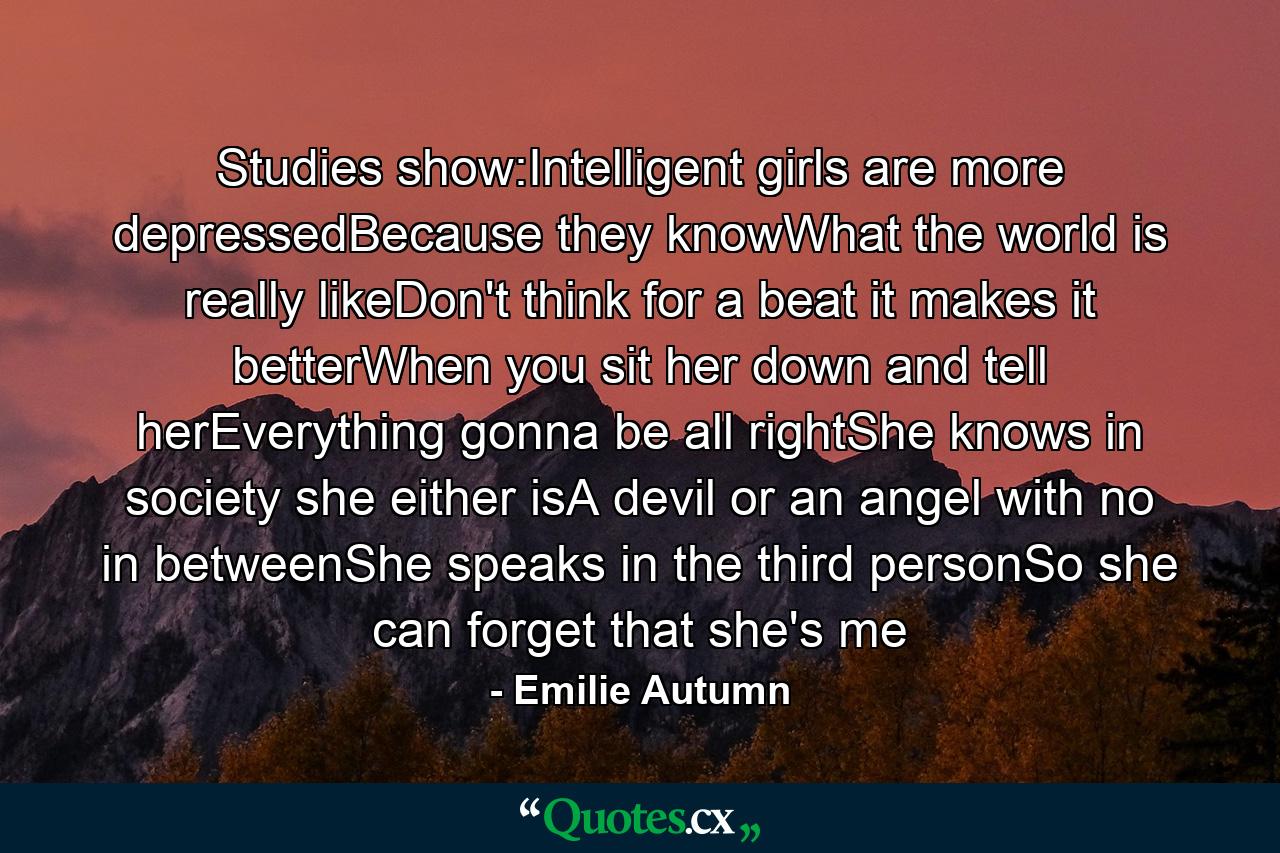 Studies show:Intelligent girls are more depressedBecause they knowWhat the world is really likeDon't think for a beat it makes it betterWhen you sit her down and tell herEverything gonna be all rightShe knows in society she either isA devil or an angel with no in betweenShe speaks in the third personSo she can forget that she's me - Quote by Emilie Autumn