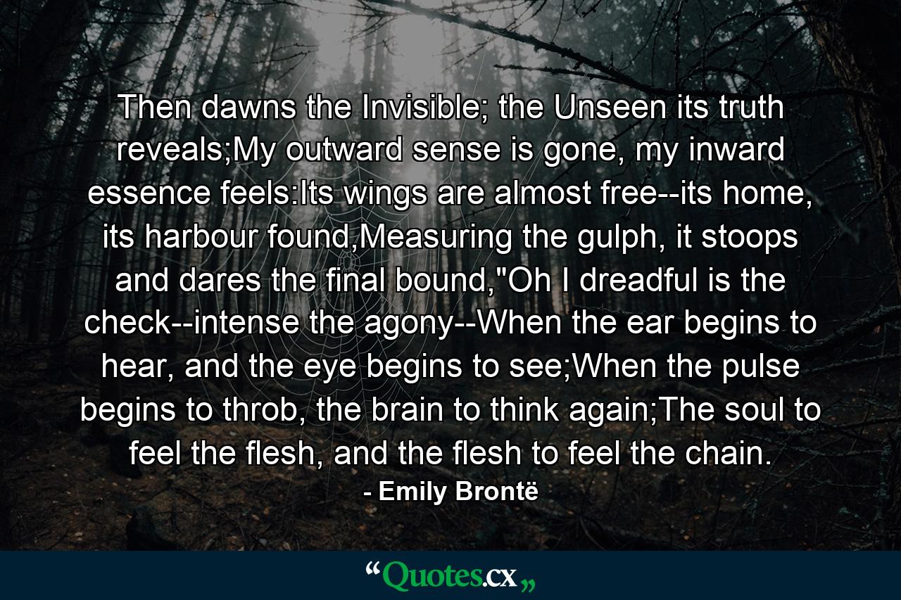 Then dawns the Invisible; the Unseen its truth reveals;My outward sense is gone, my inward essence feels:Its wings are almost free--its home, its harbour found,Measuring the gulph, it stoops and dares the final bound,