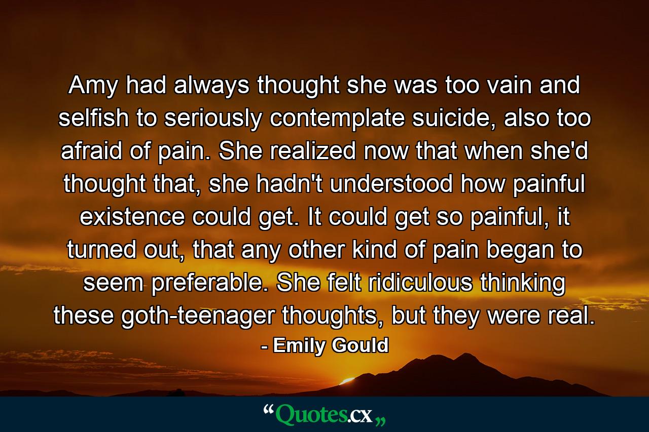 Amy had always thought she was too vain and selfish to seriously contemplate suicide, also too afraid of pain. She realized now that when she'd thought that, she hadn't understood how painful existence could get. It could get so painful, it turned out, that any other kind of pain began to seem preferable. She felt ridiculous thinking these goth-teenager thoughts, but they were real. - Quote by Emily Gould