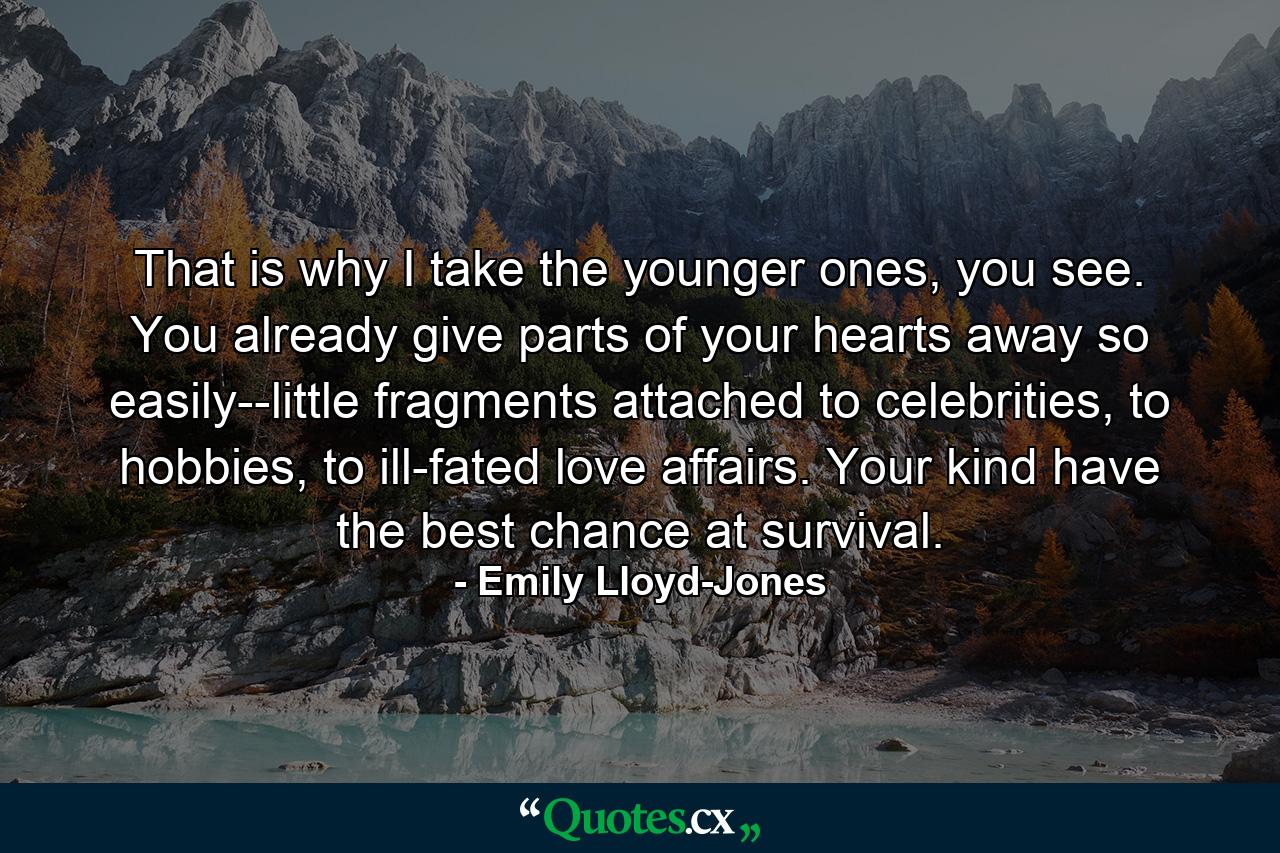 That is why I take the younger ones, you see. You already give parts of your hearts away so easily--little fragments attached to celebrities, to hobbies, to ill-fated love affairs. Your kind have the best chance at survival. - Quote by Emily Lloyd-Jones