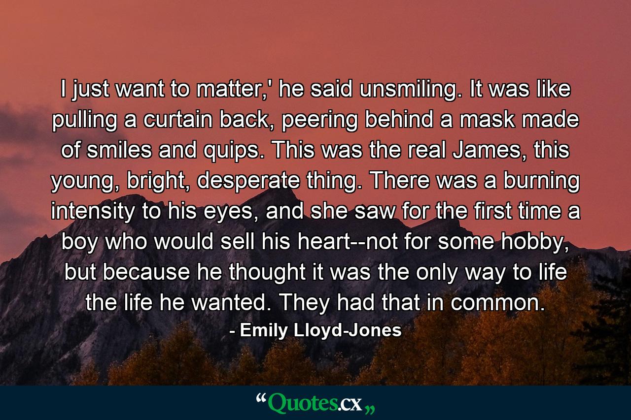 I just want to matter,' he said unsmiling. It was like pulling a curtain back, peering behind a mask made of smiles and quips. This was the real James, this young, bright, desperate thing. There was a burning intensity to his eyes, and she saw for the first time a boy who would sell his heart--not for some hobby, but because he thought it was the only way to life the life he wanted. They had that in common. - Quote by Emily Lloyd-Jones