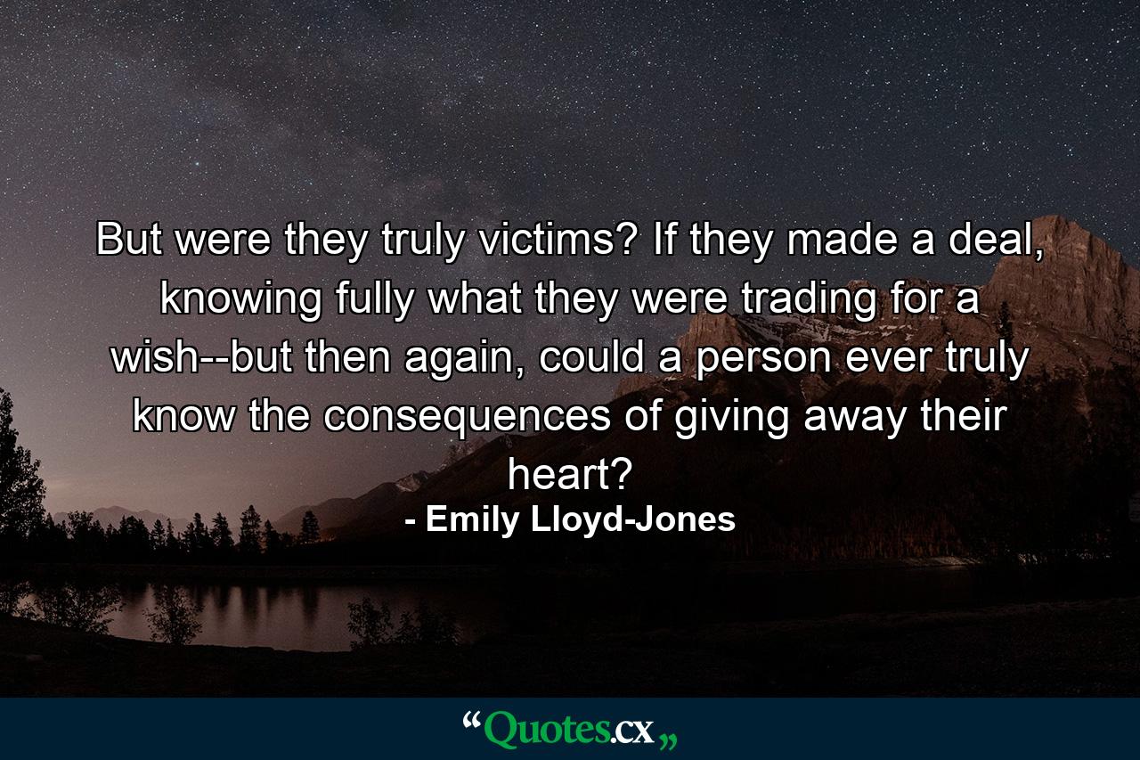 But were they truly victims? If they made a deal, knowing fully what they were trading for a wish--but then again, could a person ever truly know the consequences of giving away their heart? - Quote by Emily Lloyd-Jones