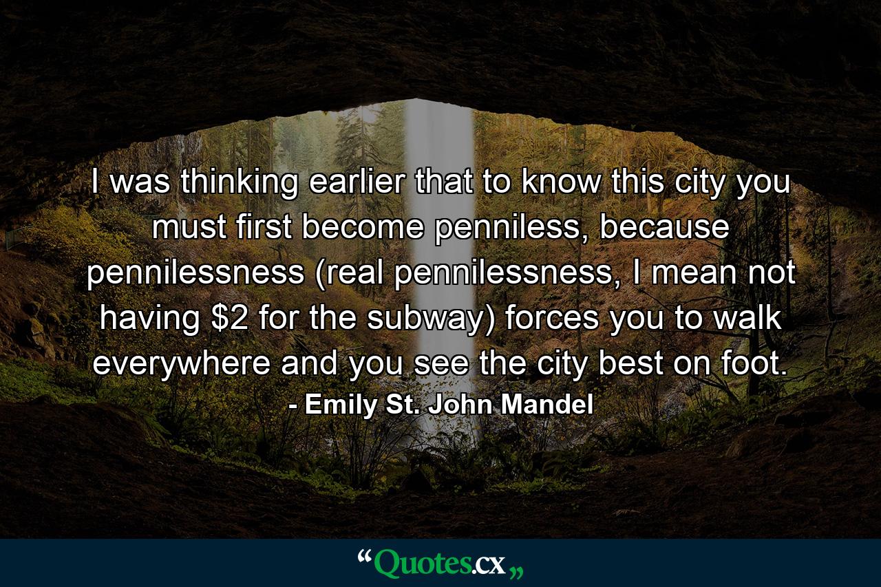 I was thinking earlier that to know this city you must first become penniless, because pennilessness (real pennilessness, I mean not having $2 for the subway) forces you to walk everywhere and you see the city best on foot. - Quote by Emily St. John Mandel