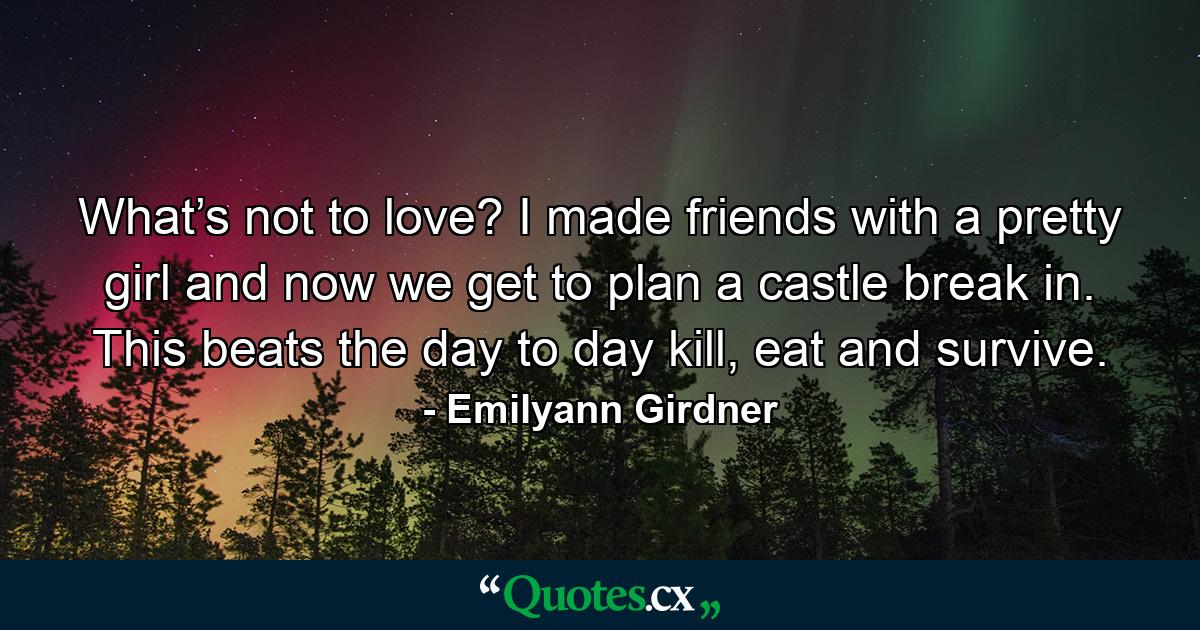 What’s not to love? I made friends with a pretty girl and now we get to plan a castle break in. This beats the day to day kill, eat and survive. - Quote by Emilyann Girdner