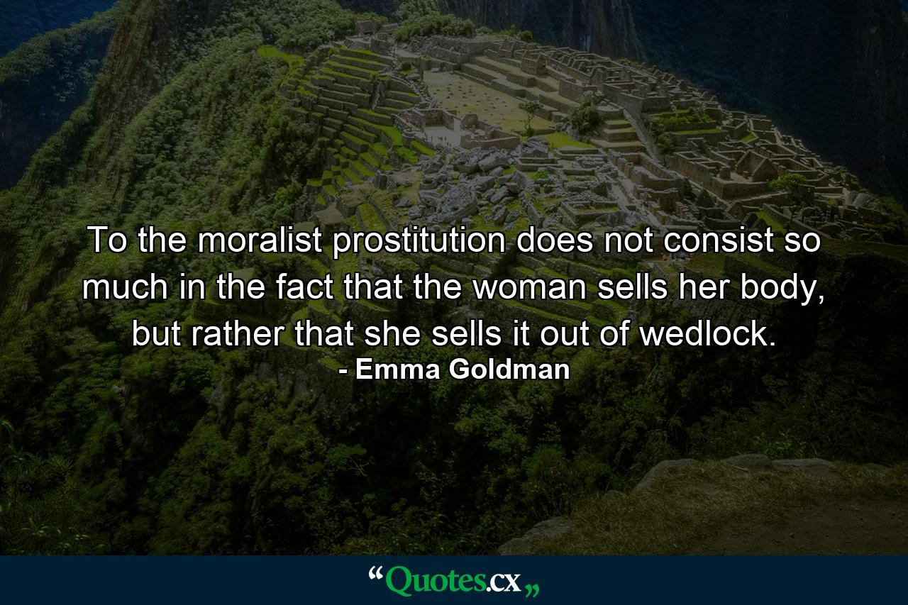 To the moralist prostitution does not consist so much in the fact that the woman sells her body, but rather that she sells it out of wedlock. - Quote by Emma Goldman