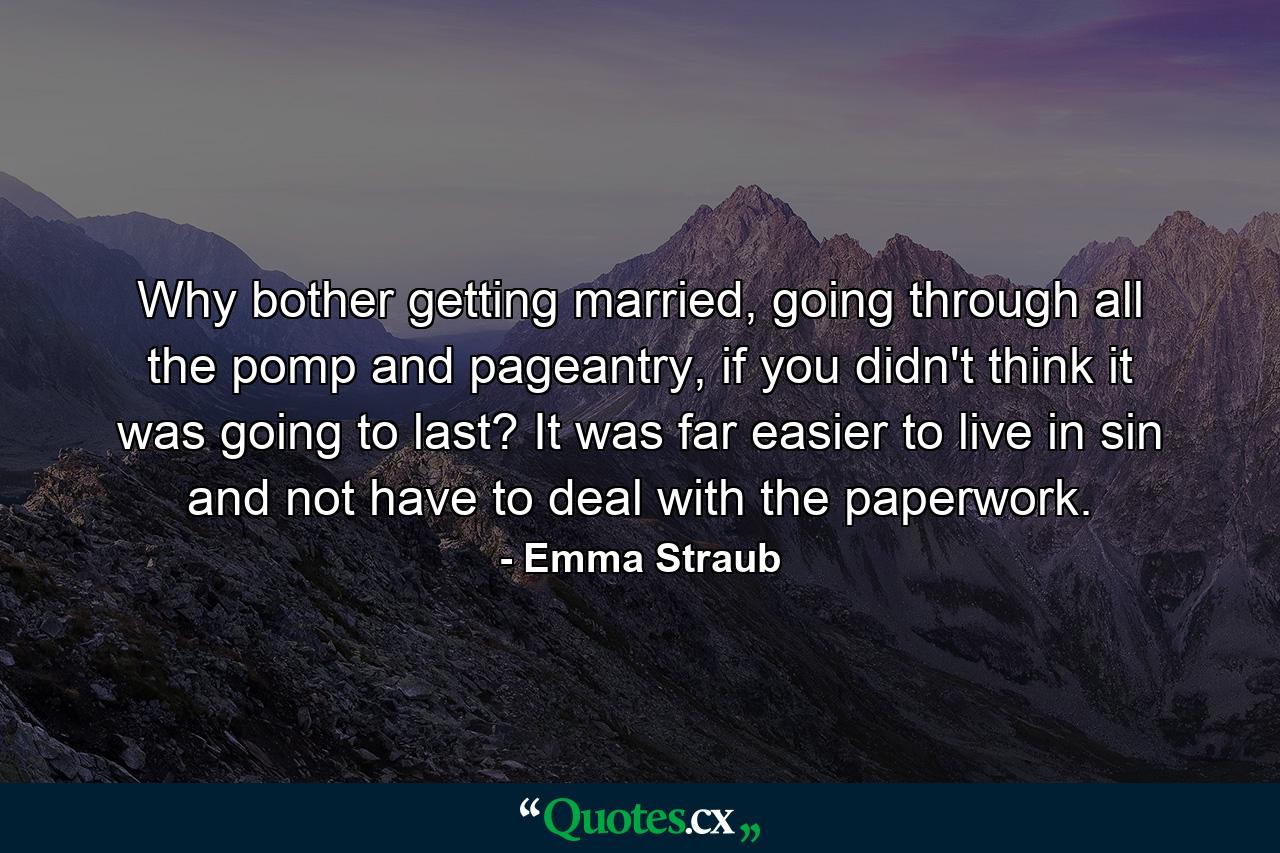 Why bother getting married, going through all the pomp and pageantry, if you didn't think it was going to last? It was far easier to live in sin and not have to deal with the paperwork. - Quote by Emma Straub