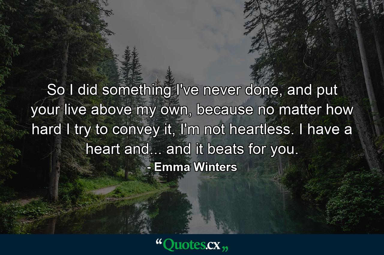 So I did something I've never done, and put your live above my own, because no matter how hard I try to convey it, I'm not heartless. I have a heart and... and it beats for you. - Quote by Emma Winters