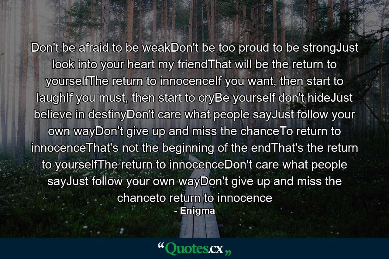 Don't be afraid to be weakDon't be too proud to be strongJust look into your heart my friendThat will be the return to yourselfThe return to innocenceIf you want, then start to laughIf you must, then start to cryBe yourself don't hideJust believe in destinyDon't care what people sayJust follow your own wayDon't give up and miss the chanceTo return to innocenceThat's not the beginning of the endThat's the return to yourselfThe return to innocenceDon't care what people sayJust follow your own wayDon't give up and miss the chanceto return to innocence - Quote by Enigma