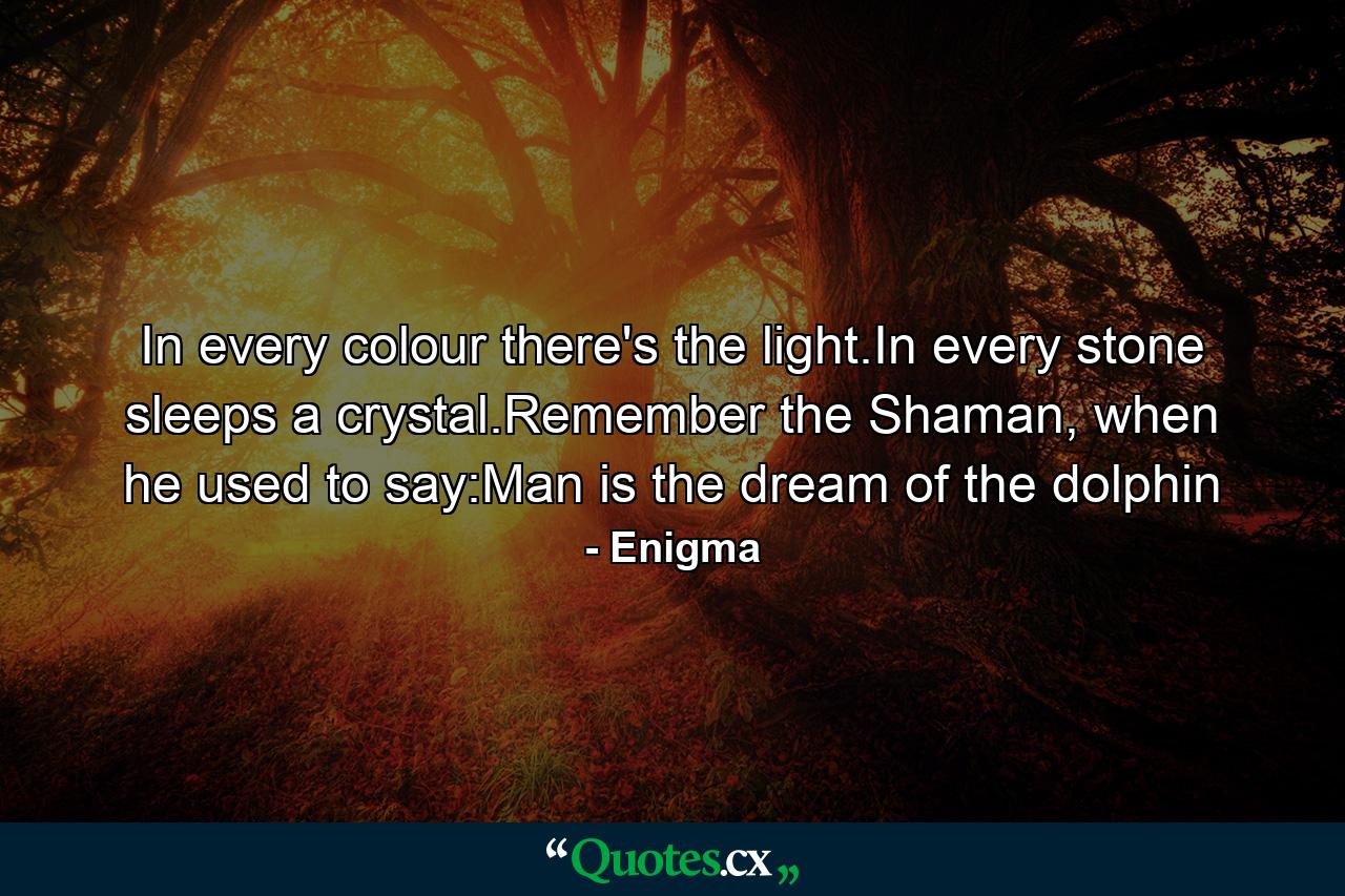 In every colour there's the light.In every stone sleeps a crystal.Remember the Shaman, when he used to say:Man is the dream of the dolphin - Quote by Enigma