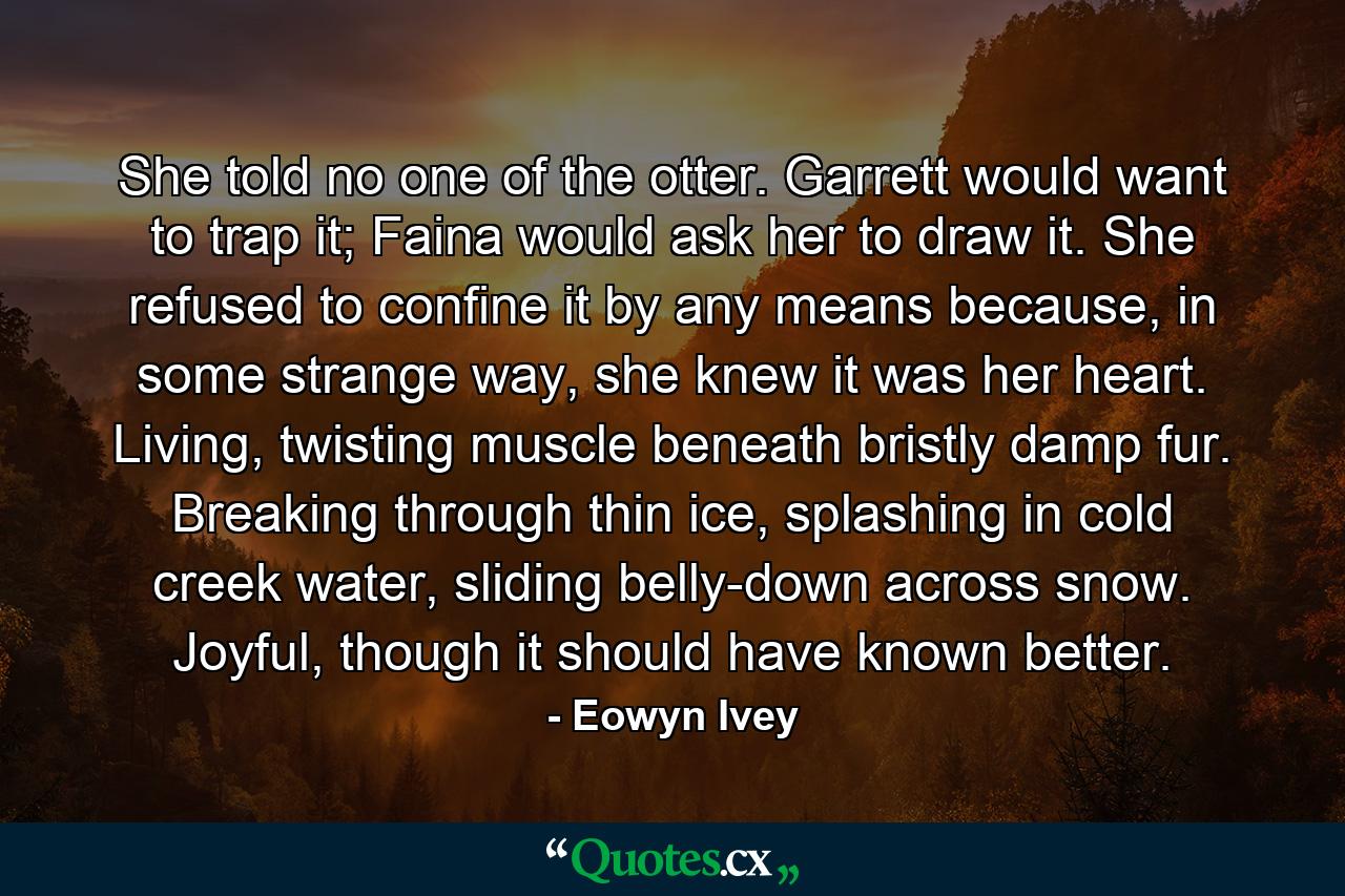She told no one of the otter. Garrett would want to trap it; Faina would ask her to draw it. She refused to confine it by any means because, in some strange way, she knew it was her heart. Living, twisting muscle beneath bristly damp fur. Breaking through thin ice, splashing in cold creek water, sliding belly-down across snow. Joyful, though it should have known better. - Quote by Eowyn Ivey