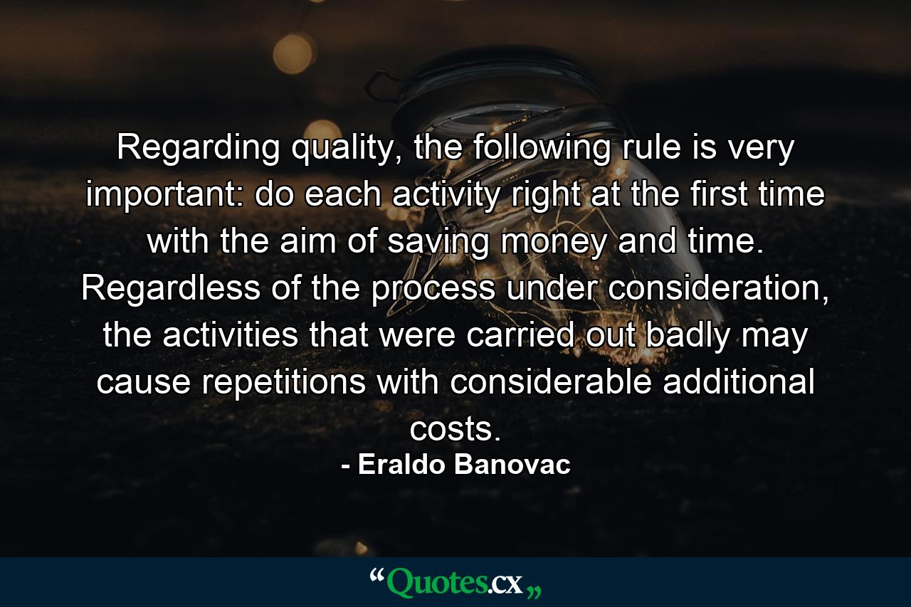 Regarding quality, the following rule is very important: do each activity right at the first time with the aim of saving money and time. Regardless of the process under consideration, the activities that were carried out badly may cause repetitions with considerable additional costs. - Quote by Eraldo Banovac