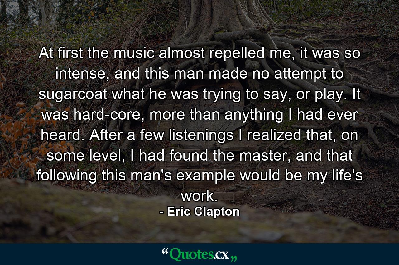 At first the music almost repelled me, it was so intense, and this man made no attempt to sugarcoat what he was trying to say, or play. It was hard-core, more than anything I had ever heard. After a few listenings I realized that, on some level, I had found the master, and that following this man's example would be my life's work. - Quote by Eric Clapton