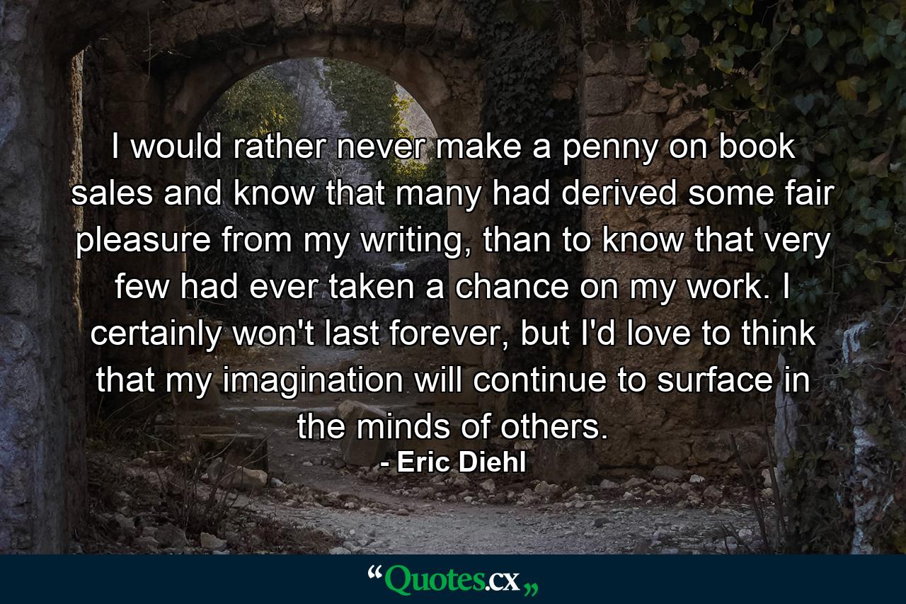 I would rather never make a penny on book sales and know that many had derived some fair pleasure from my writing, than to know that very few had ever taken a chance on my work. I certainly won't last forever, but I'd love to think that my imagination will continue to surface in the minds of others. - Quote by Eric Diehl