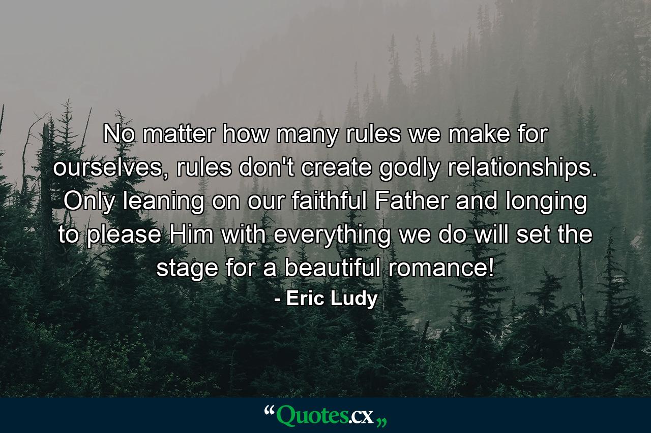 No matter how many rules we make for ourselves, rules don't create godly relationships. Only leaning on our faithful Father and longing to please Him with everything we do will set the stage for a beautiful romance! - Quote by Eric Ludy