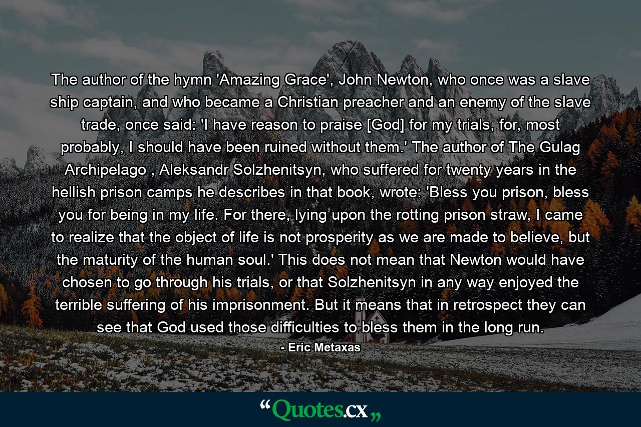 The author of the hymn 'Amazing Grace', John Newton, who once was a slave ship captain, and who became a Christian preacher and an enemy of the slave trade, once said: 'I have reason to praise [God] for my trials, for, most probably, I should have been ruined without them.' The author of The Gulag Archipelago , Aleksandr Solzhenitsyn, who suffered for twenty years in the hellish prison camps he describes in that book, wrote: 'Bless you prison, bless you for being in my life. For there, lying upon the rotting prison straw, I came to realize that the object of life is not prosperity as we are made to believe, but the maturity of the human soul.' This does not mean that Newton would have chosen to go through his trials, or that Solzhenitsyn in any way enjoyed the terrible suffering of his imprisonment. But it means that in retrospect they can see that God used those difficulties to bless them in the long run. - Quote by Eric Metaxas