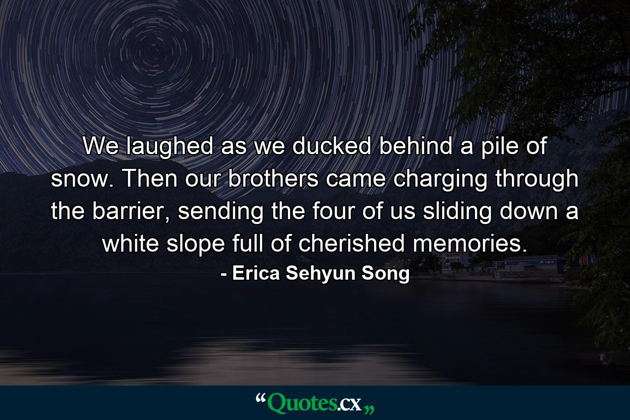 We laughed as we ducked behind a pile of snow. Then our brothers came charging through the barrier, sending the four of us sliding down a white slope full of cherished memories. - Quote by Erica Sehyun Song