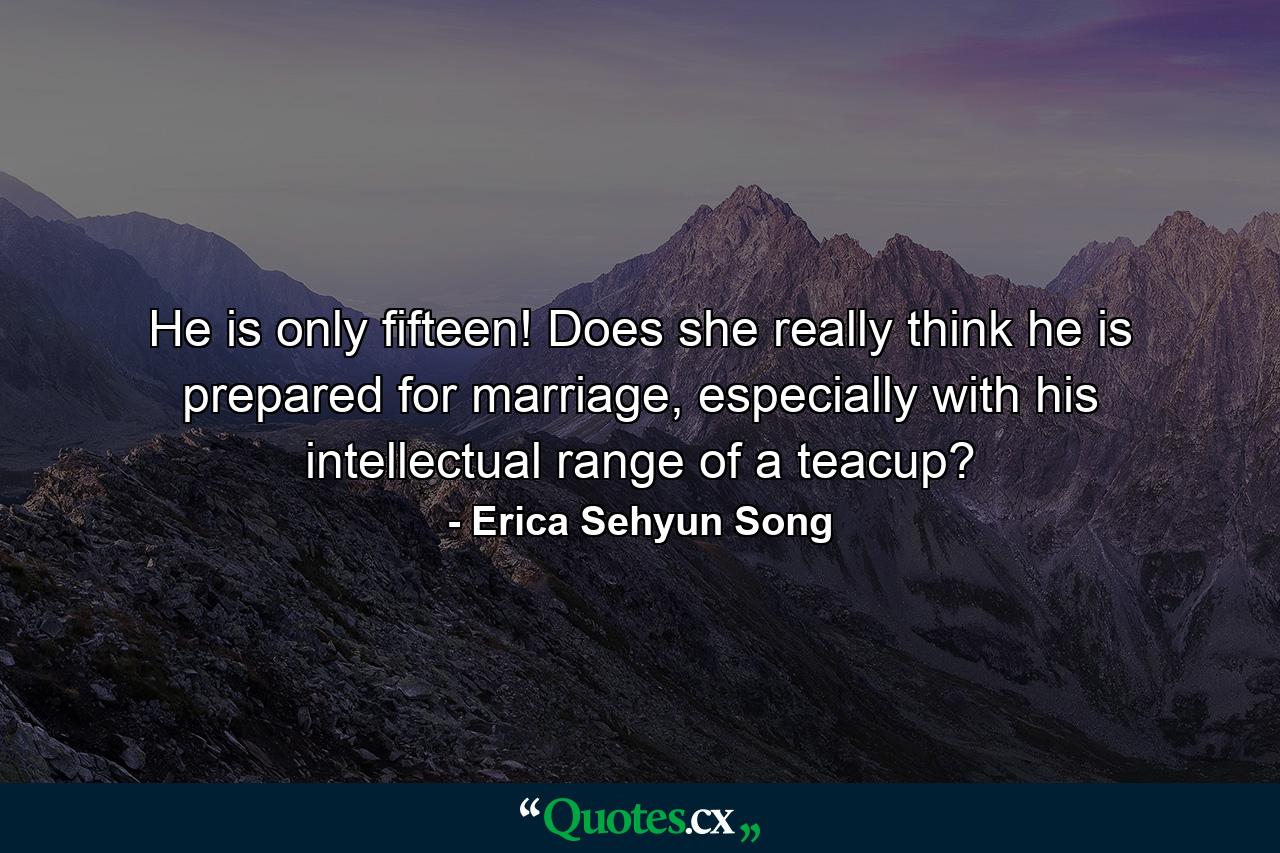 He is only fifteen! Does she really think he is prepared for marriage, especially with his intellectual range of a teacup? - Quote by Erica Sehyun Song