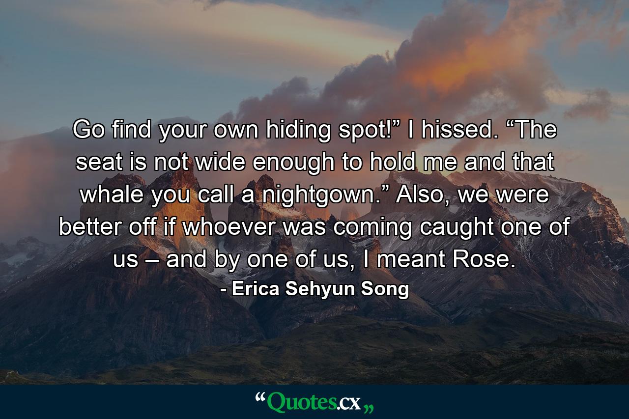 Go find your own hiding spot!” I hissed. “The seat is not wide enough to hold me and that whale you call a nightgown.” Also, we were better off if whoever was coming caught one of us – and by one of us, I meant Rose. - Quote by Erica Sehyun Song