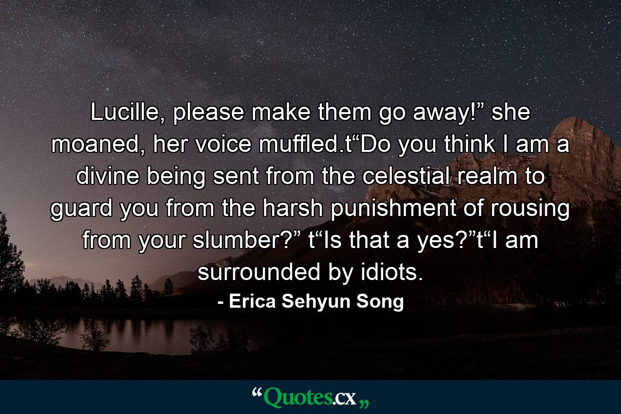 Lucille, please make them go away!” she moaned, her voice muffled.t“Do you think I am a divine being sent from the celestial realm to guard you from the harsh punishment of rousing from your slumber?” t“Is that a yes?”t“I am surrounded by idiots. - Quote by Erica Sehyun Song