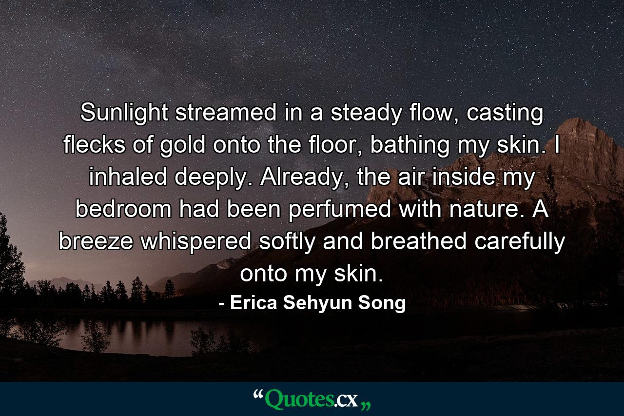 Sunlight streamed in a steady flow, casting flecks of gold onto the floor, bathing my skin. I inhaled deeply. Already, the air inside my bedroom had been perfumed with nature. A breeze whispered softly and breathed carefully onto my skin. - Quote by Erica Sehyun Song