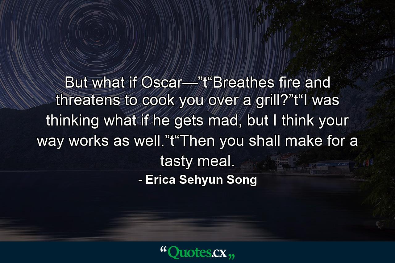 But what if Oscar—”t“Breathes fire and threatens to cook you over a grill?”t“I was thinking what if he gets mad, but I think your way works as well.”t“Then you shall make for a tasty meal. - Quote by Erica Sehyun Song