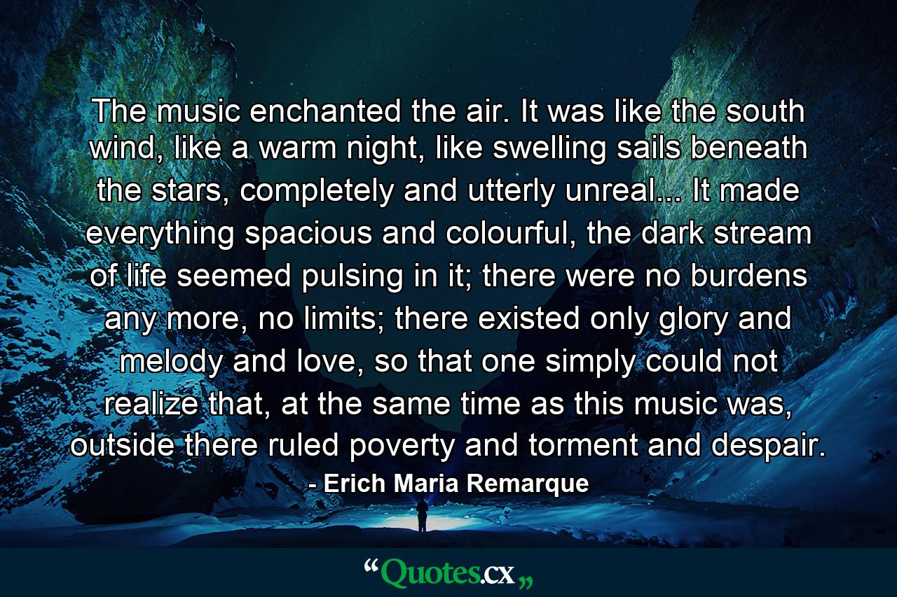 The music enchanted the air. It was like the south wind, like a warm night, like swelling sails beneath the stars, completely and utterly unreal... It made everything spacious and colourful, the dark stream of life seemed pulsing in it; there were no burdens any more, no limits; there existed only glory and melody and love, so that one simply could not realize that, at the same time as this music was, outside there ruled poverty and torment and despair. - Quote by Erich Maria Remarque