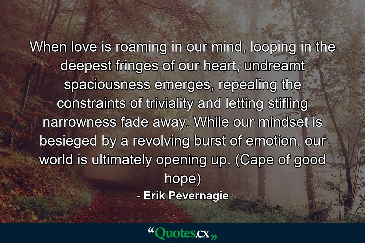 When love is roaming in our mind, looping in the deepest fringes of our heart, undreamt spaciousness emerges, repealing the constraints of triviality and letting stifling narrowness fade away. While our mindset is besieged by a revolving burst of emotion, our world is ultimately opening up. (Cape of good hope) - Quote by Erik Pevernagie