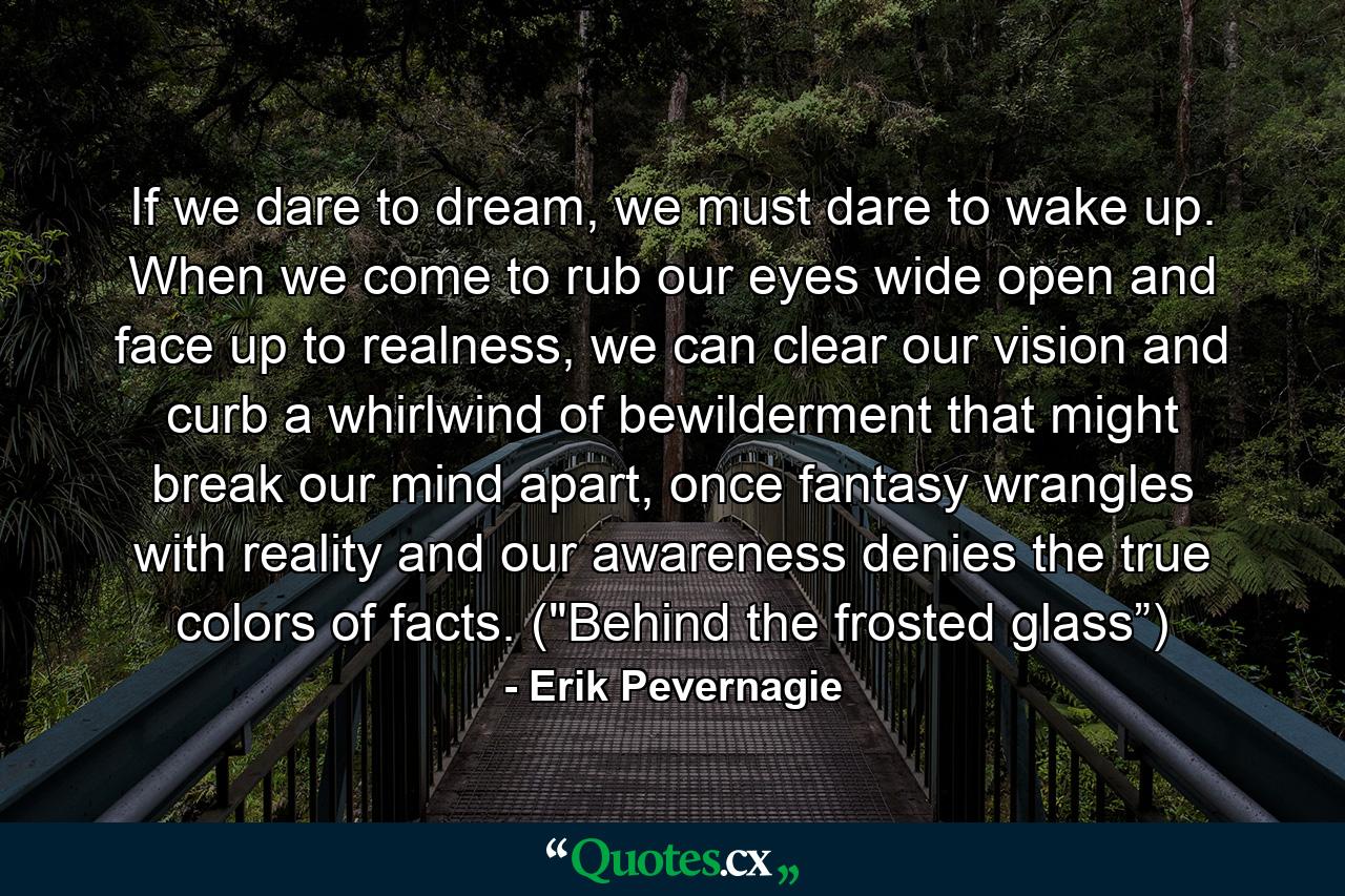 If we dare to dream, we must dare to wake up. When we come to rub our eyes wide open and face up to realness, we can clear our vision and curb a whirlwind of bewilderment that might break our mind apart, once fantasy wrangles with reality and our awareness denies the true colors of facts. (