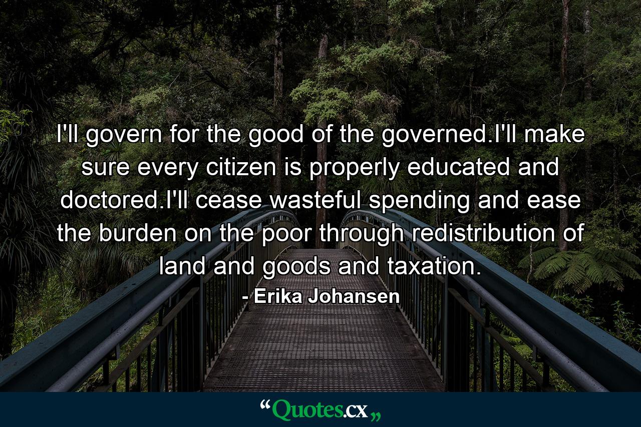 I'll govern for the good of the governed.I'll make sure every citizen is properly educated and doctored.I'll cease wasteful spending and ease the burden on the poor through redistribution of land and goods and taxation. - Quote by Erika Johansen