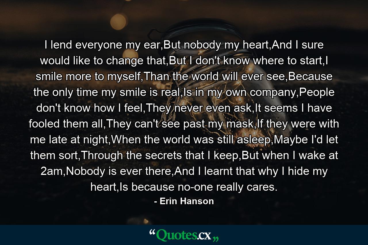 I lend everyone my ear,But nobody my heart,And I sure would like to change that,But I don't know where to start,I smile more to myself,Than the world will ever see,Because the only time my smile is real,Is in my own company,People don't know how I feel,They never even ask,It seems I have fooled them all,They can't see past my mask,If they were with me late at night,When the world was still asleep,Maybe I'd let them sort,Through the secrets that I keep,But when I wake at 2am,Nobody is ever there,And I learnt that why I hide my heart,Is because no-one really cares. - Quote by Erin Hanson