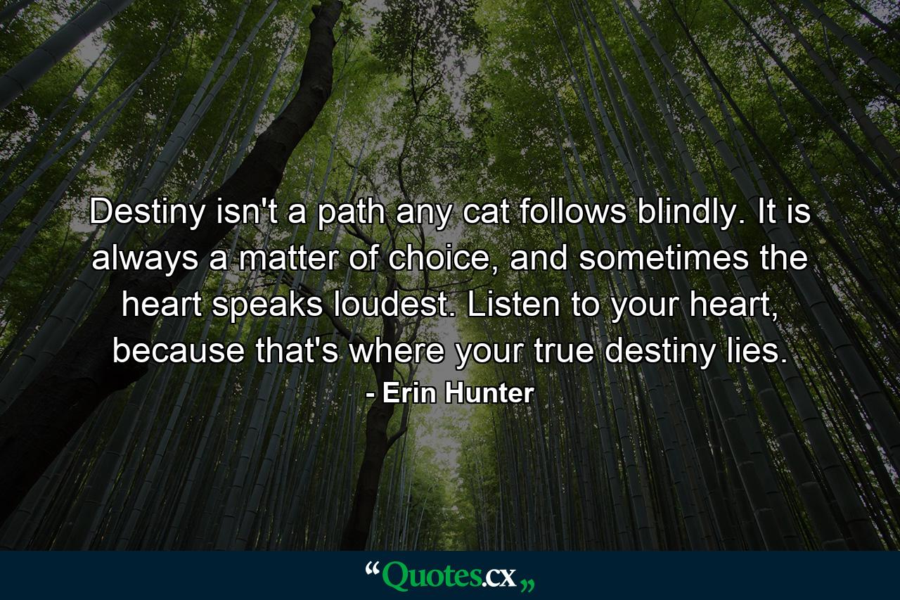 Destiny isn't a path any cat follows blindly. It is always a matter of choice, and sometimes the heart speaks loudest. Listen to your heart, because that's where your true destiny lies. - Quote by Erin Hunter