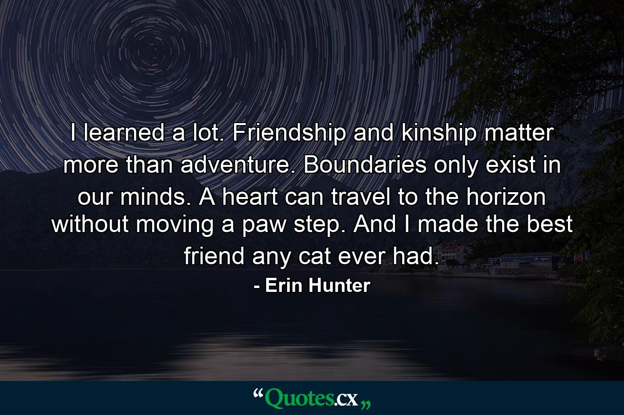 I learned a lot. Friendship and kinship matter more than adventure. Boundaries only exist in our minds. A heart can travel to the horizon without moving a paw step. And I made the best friend any cat ever had. - Quote by Erin Hunter