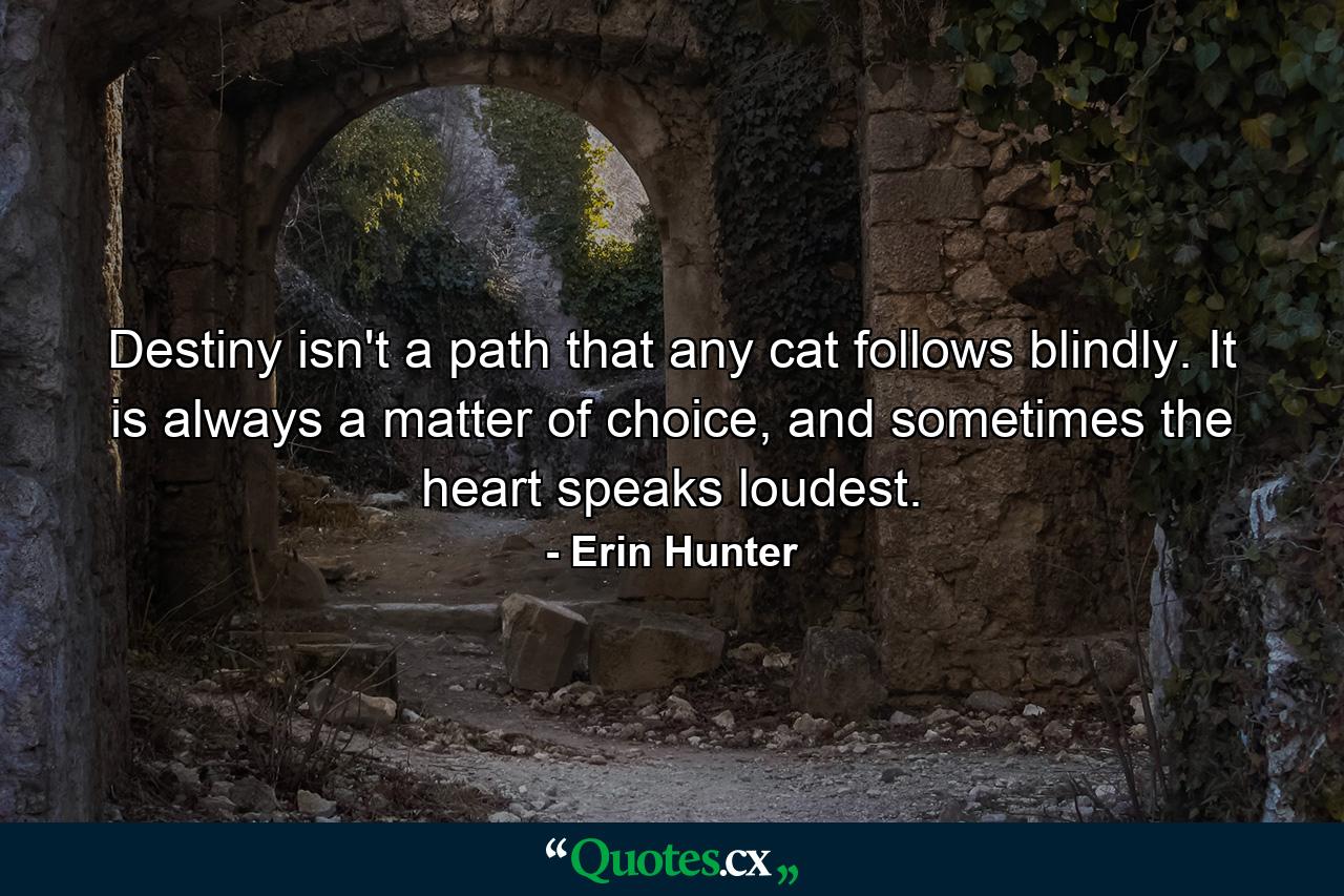 Destiny isn't a path that any cat follows blindly. It is always a matter of choice, and sometimes the heart speaks loudest. - Quote by Erin Hunter