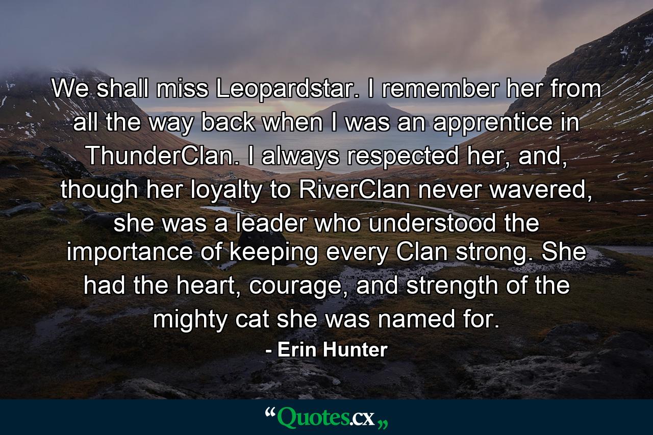 We shall miss Leopardstar. I remember her from all the way back when I was an apprentice in ThunderClan. I always respected her, and, though her loyalty to RiverClan never wavered, she was a leader who understood the importance of keeping every Clan strong. She had the heart, courage, and strength of the mighty cat she was named for. - Quote by Erin Hunter