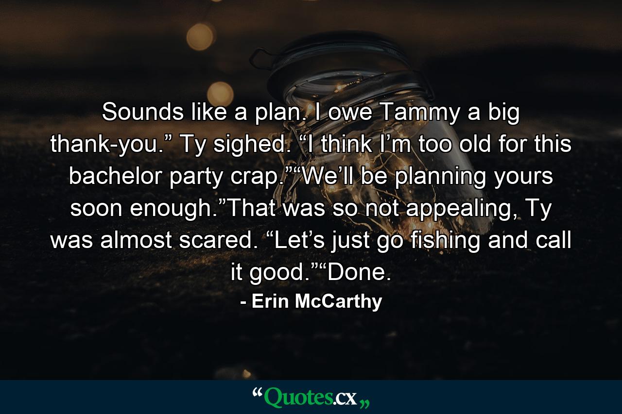 Sounds like a plan. I owe Tammy a big thank-you.” Ty sighed. “I think I’m too old for this bachelor party crap.”“We’ll be planning yours soon enough.”That was so not appealing, Ty was almost scared. “Let’s just go fishing and call it good.”“Done. - Quote by Erin McCarthy