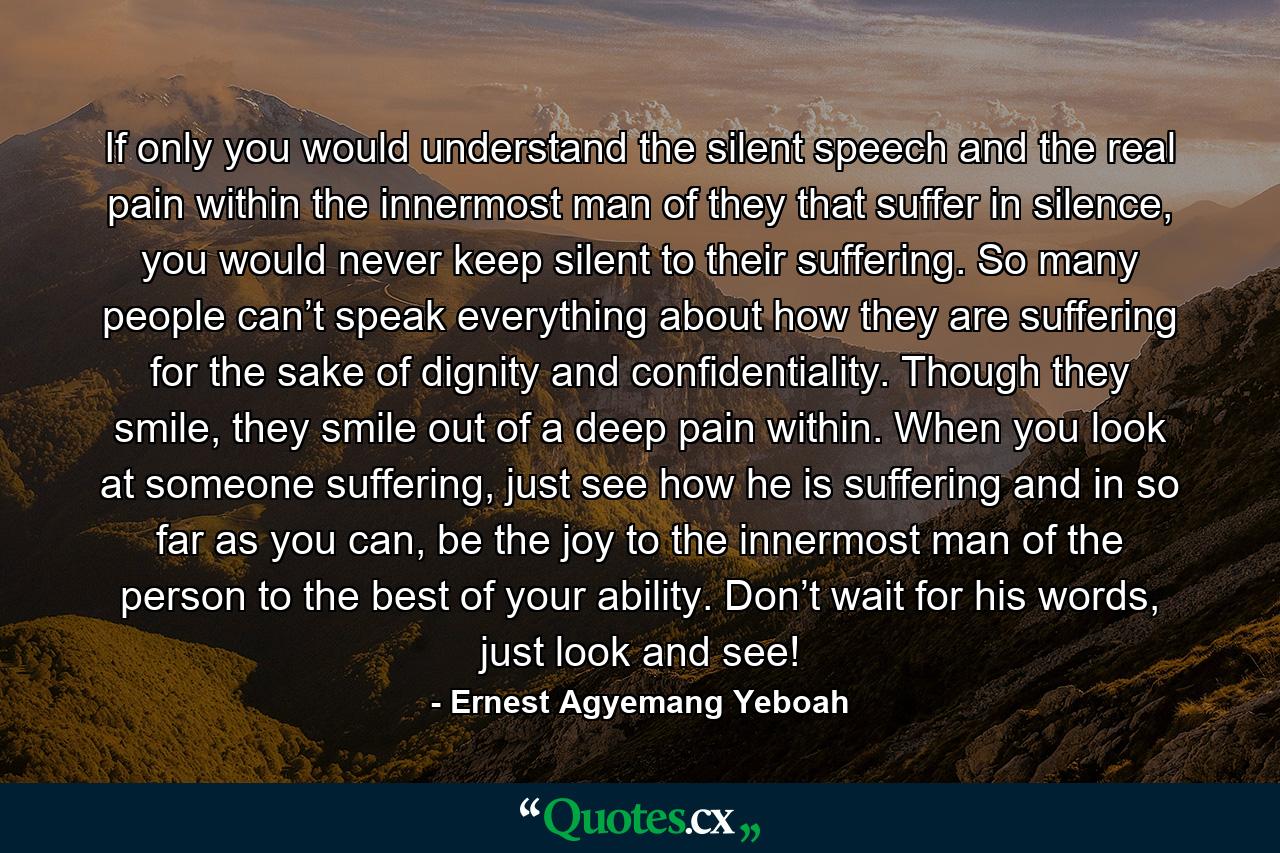 If only you would understand the silent speech and the real pain within the innermost man of they that suffer in silence, you would never keep silent to their suffering. So many people can’t speak everything about how they are suffering for the sake of dignity and confidentiality. Though they smile, they smile out of a deep pain within. When you look at someone suffering, just see how he is suffering and in so far as you can, be the joy to the innermost man of the person to the best of your ability. Don’t wait for his words, just look and see! - Quote by Ernest Agyemang Yeboah