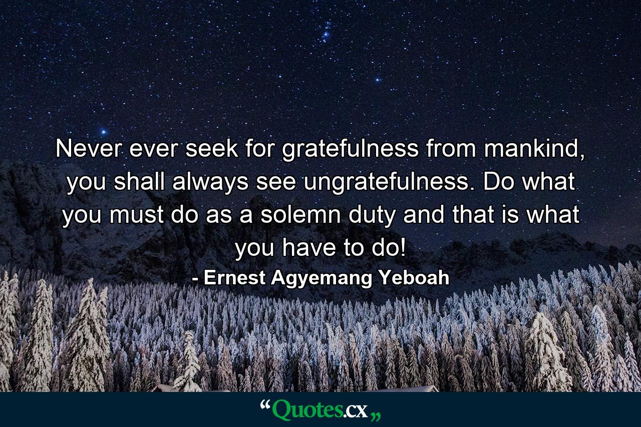 Never ever seek for gratefulness from mankind, you shall always see ungratefulness. Do what you must do as a solemn duty and that is what you have to do! - Quote by Ernest Agyemang Yeboah