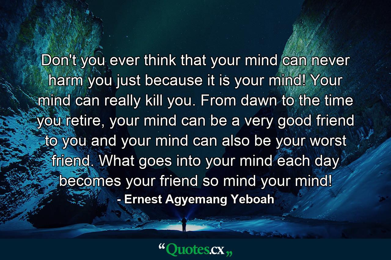 Don't you ever think that your mind can never harm you just because it is your mind! Your mind can really kill you. From dawn to the time you retire, your mind can be a very good friend to you and your mind can also be your worst friend. What goes into your mind each day becomes your friend so mind your mind! - Quote by Ernest Agyemang Yeboah