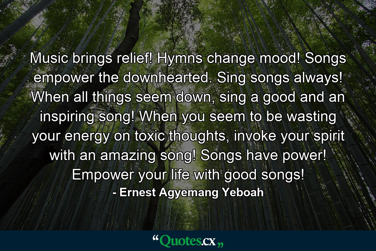 Music brings relief! Hymns change mood! Songs empower the downhearted. Sing songs always! When all things seem down, sing a good and an inspiring song! When you seem to be wasting your energy on toxic thoughts, invoke your spirit with an amazing song! Songs have power! Empower your life with good songs! - Quote by Ernest Agyemang Yeboah