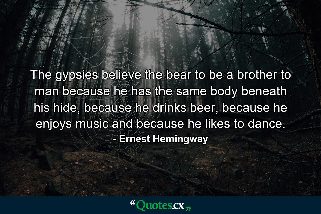 The gypsies believe the bear to be a brother to man because he has the same body beneath his hide, because he drinks beer, because he enjoys music and because he likes to dance. - Quote by Ernest Hemingway