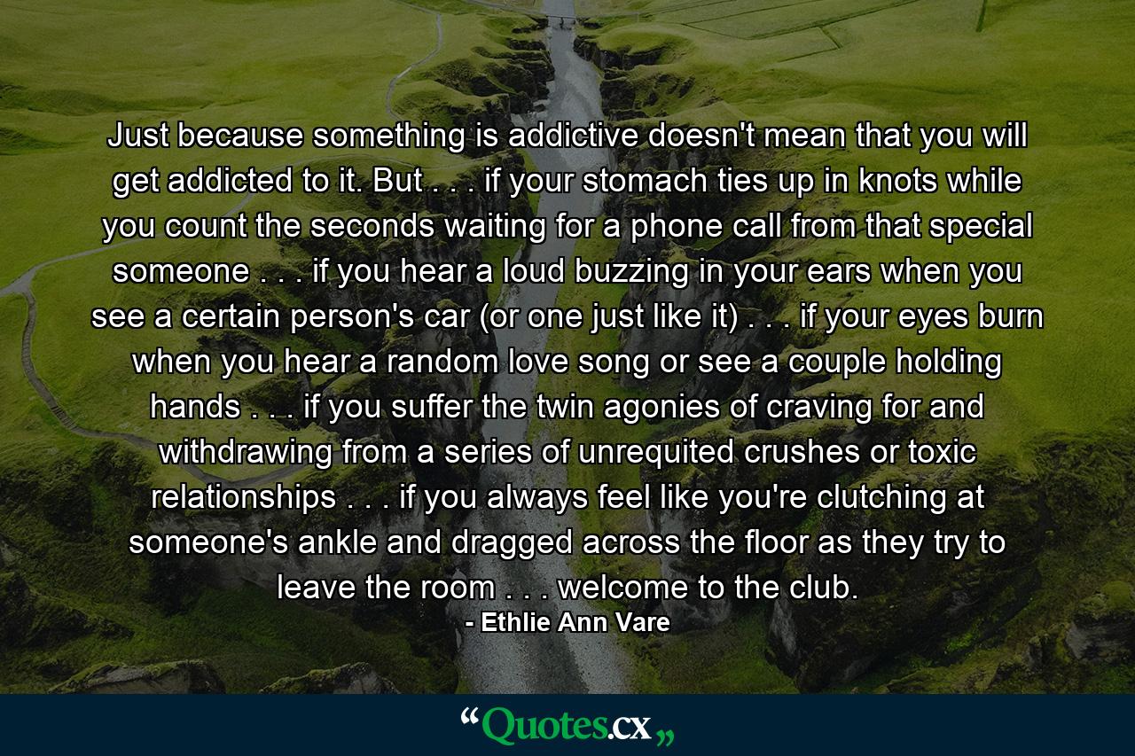 Just because something is addictive doesn't mean that you will get addicted to it. But . . . if your stomach ties up in knots while you count the seconds waiting for a phone call from that special someone . . . if you hear a loud buzzing in your ears when you see a certain person's car (or one just like it) . . . if your eyes burn when you hear a random love song or see a couple holding hands . . . if you suffer the twin agonies of craving for and withdrawing from a series of unrequited crushes or toxic relationships . . . if you always feel like you're clutching at someone's ankle and dragged across the floor as they try to leave the room . . . welcome to the club. - Quote by Ethlie Ann Vare