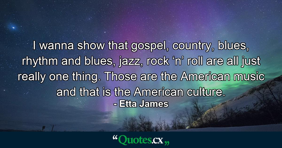 I wanna show that gospel, country, blues, rhythm and blues, jazz, rock ‘n’ roll are all just really one thing. Those are the American music and that is the American culture. - Quote by Etta James